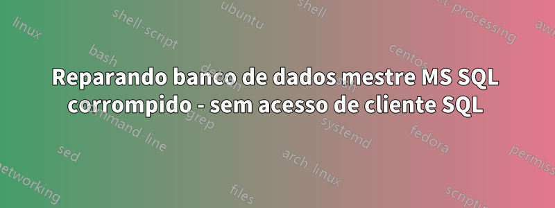 Reparando banco de dados mestre MS SQL corrompido - sem acesso de cliente SQL