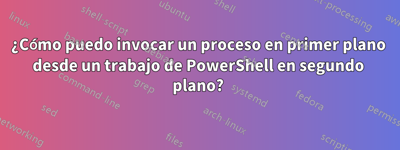 ¿Cómo puedo invocar un proceso en primer plano desde un trabajo de PowerShell en segundo plano?