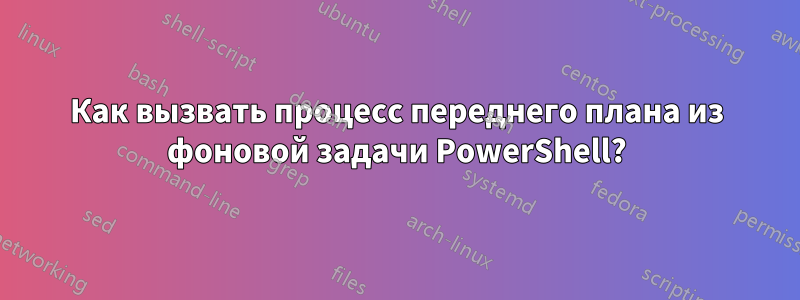 Как вызвать процесс переднего плана из фоновой задачи PowerShell?