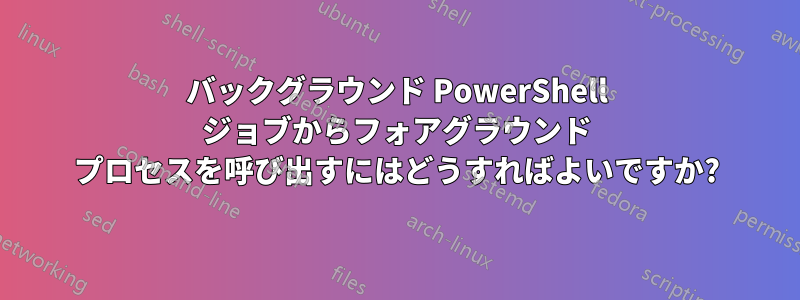 バックグラウンド PowerShell ジョブからフォアグラウンド プロセスを呼び出すにはどうすればよいですか?