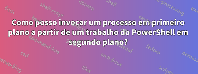 Como posso invocar um processo em primeiro plano a partir de um trabalho do PowerShell em segundo plano?