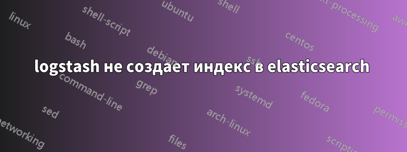 logstash не создает индекс в elasticsearch