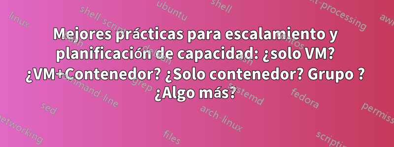 Mejores prácticas para escalamiento y planificación de capacidad: ¿solo VM? ¿VM+Contenedor? ¿Solo contenedor? Grupo ? ¿Algo más?