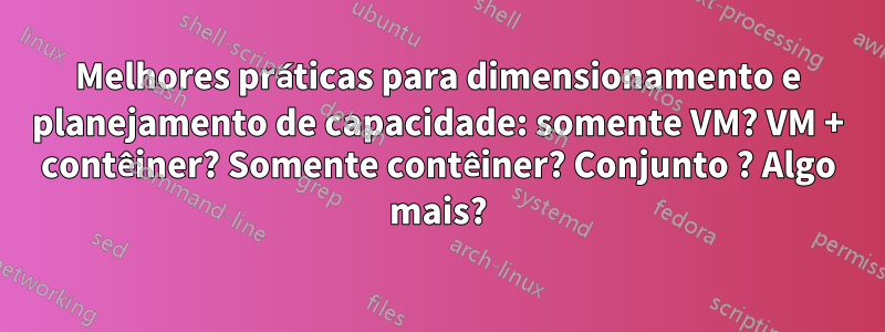 Melhores práticas para dimensionamento e planejamento de capacidade: somente VM? VM + contêiner? Somente contêiner? Conjunto ? Algo mais?