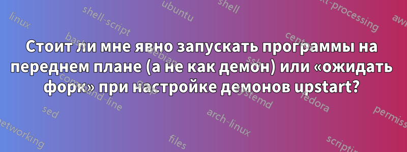 Стоит ли мне явно запускать программы на переднем плане (а не как демон) или «ожидать форк» при настройке демонов upstart?