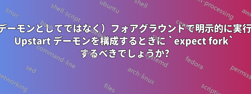 プログラムを（デーモンとしてではなく）フォアグラウンドで明示的に実行するか、または Upstart デーモンを構成するときに `expect fork` するべきでしょうか?