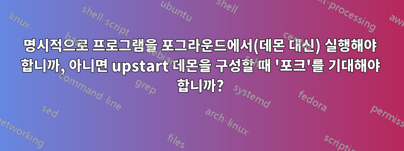 명시적으로 프로그램을 포그라운드에서(데몬 대신) 실행해야 합니까, 아니면 upstart 데몬을 구성할 때 '포크'를 기대해야 합니까?