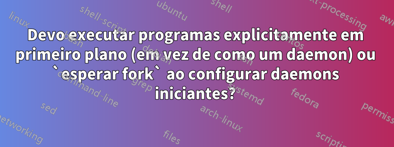 Devo executar programas explicitamente em primeiro plano (em vez de como um daemon) ou `esperar fork` ao configurar daemons iniciantes?