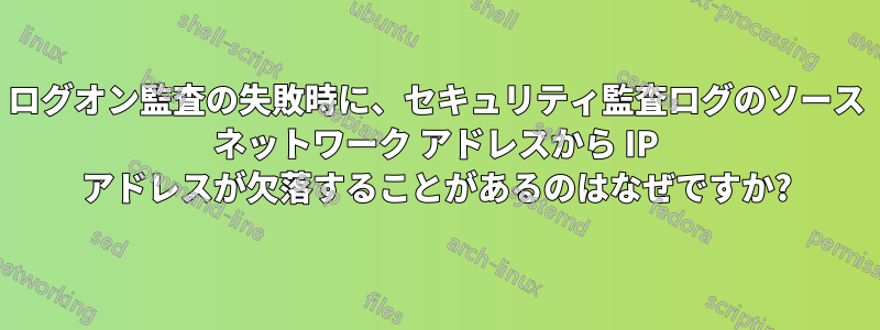 ログオン監査の失敗時に、セキュリティ監査ログのソース ネットワーク アドレスから IP アドレスが欠落することがあるのはなぜですか?