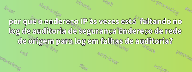 por que o endereço IP às vezes está faltando no log de auditoria de segurança Endereço de rede de origem para log em falhas de auditoria?