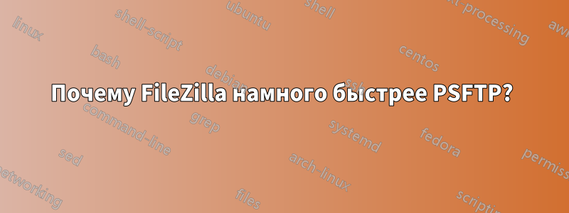 Почему FileZilla намного быстрее PSFTP?