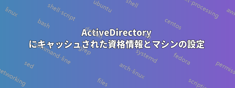 ActiveDirectory にキャッシュされた資格情報とマシンの設定