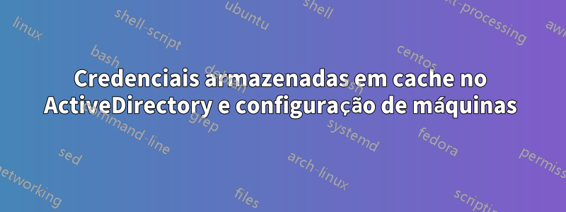 Credenciais armazenadas em cache no ActiveDirectory e configuração de máquinas