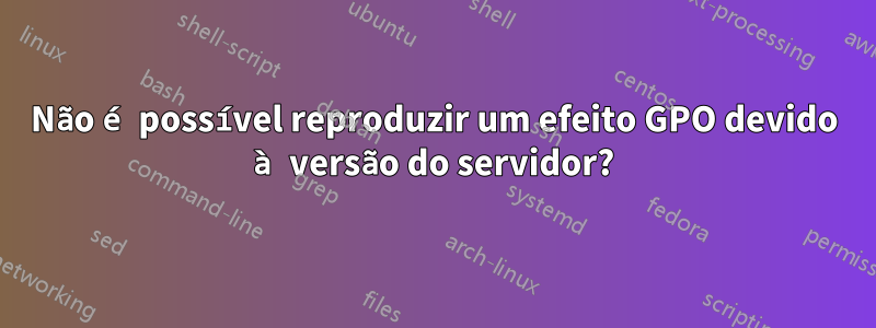 Não é possível reproduzir um efeito GPO devido à versão do servidor?