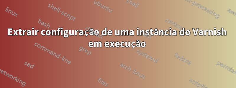Extrair configuração de uma instância do Varnish em execução