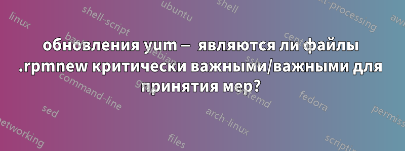 обновления yum — являются ли файлы .rpmnew критически важными/важными для принятия мер?