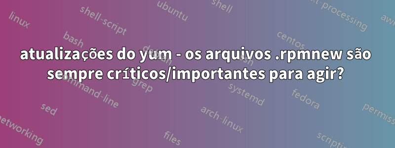 atualizações do yum - os arquivos .rpmnew são sempre críticos/importantes para agir?