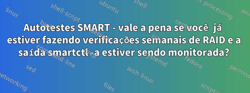 Autotestes SMART - vale a pena se você já estiver fazendo verificações semanais de RAID e a saída smartctl -a estiver sendo monitorada?