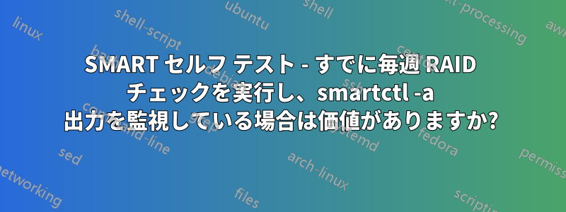 SMART セルフ テスト - すでに毎週 RAID チェックを実行し、smartctl -a 出力を監視している場合は価値がありますか?