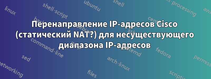 Перенаправление IP-адресов Cisco (статический NAT?) для несуществующего диапазона IP-адресов