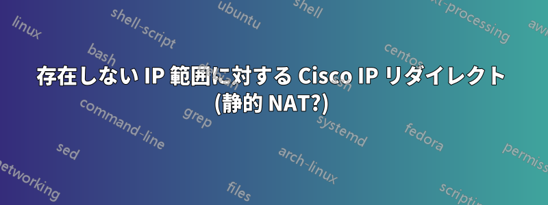 存在しない IP 範囲に対する Cisco IP リダイレクト (静的 NAT?)