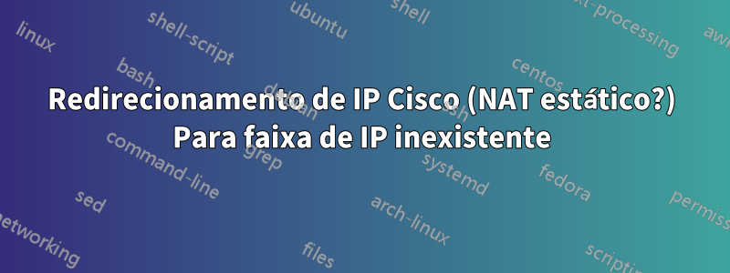 Redirecionamento de IP Cisco (NAT estático?) Para faixa de IP inexistente