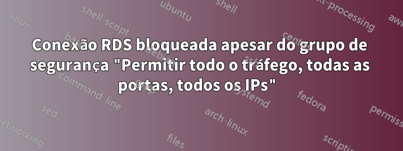 Conexão RDS bloqueada apesar do grupo de segurança "Permitir todo o tráfego, todas as portas, todos os IPs"