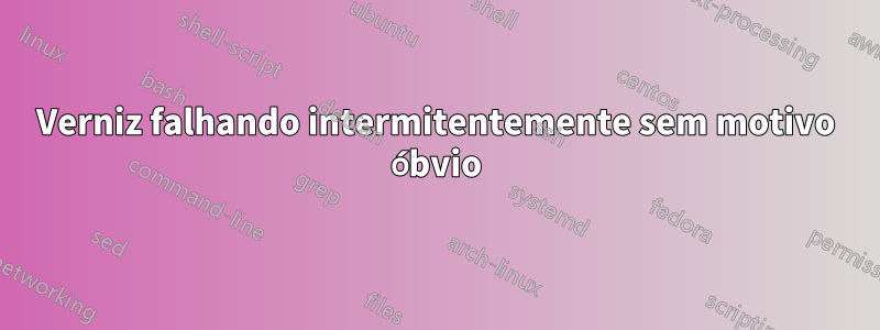 Verniz falhando intermitentemente sem motivo óbvio