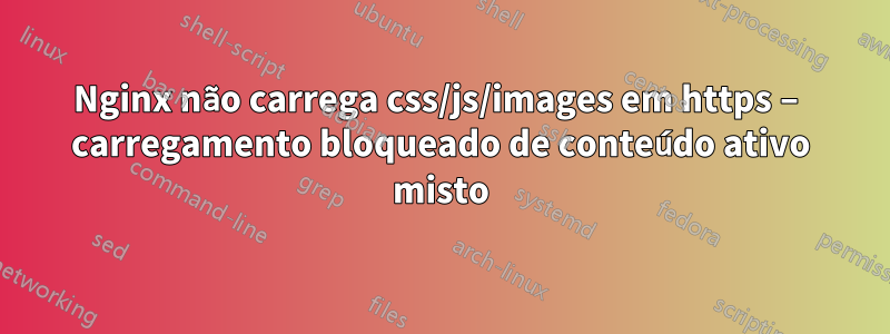 Nginx não carrega css/js/images em https – carregamento bloqueado de conteúdo ativo misto