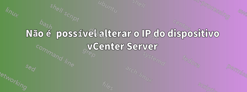 Não é possível alterar o IP do dispositivo vCenter Server