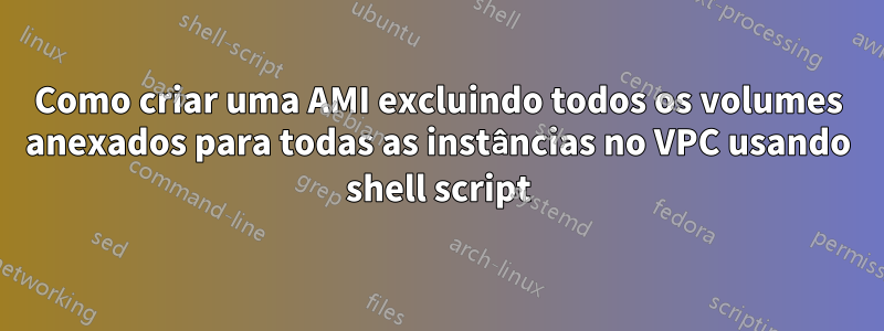 Como criar uma AMI excluindo todos os volumes anexados para todas as instâncias no VPC usando shell script