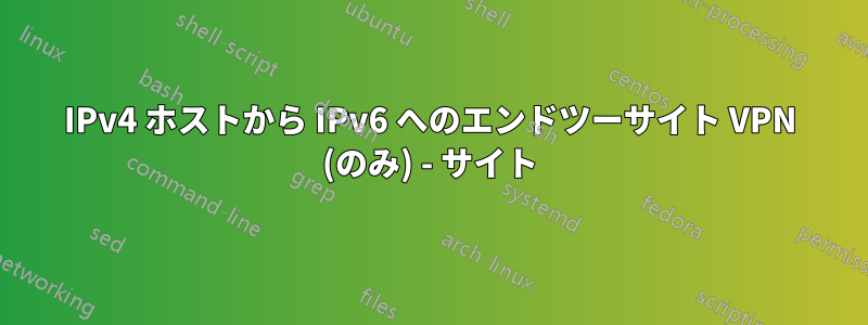 IPv4 ホストから IPv6 へのエンドツーサイト VPN (のみ) - サイト
