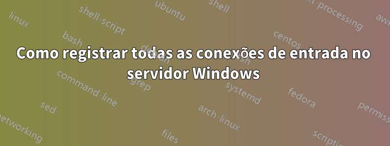 Como registrar todas as conexões de entrada no servidor Windows