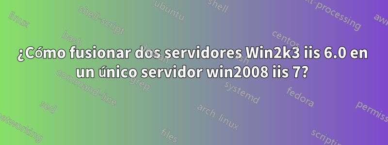 ¿Cómo fusionar dos servidores Win2k3 iis 6.0 en un único servidor win2008 iis 7?