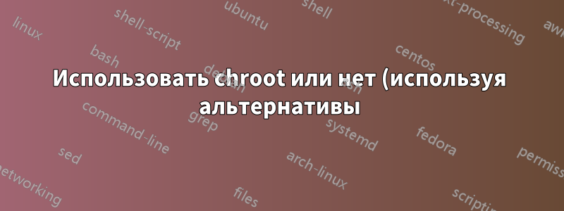Использовать chroot или нет (используя альтернативы)
