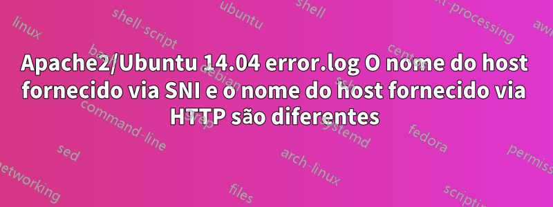 Apache2/Ubuntu 14.04 error.log O nome do host fornecido via SNI e o nome do host fornecido via HTTP são diferentes