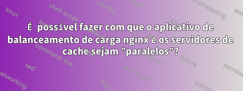É possível fazer com que o aplicativo de balanceamento de carga nginx e os servidores de cache sejam "paralelos"?