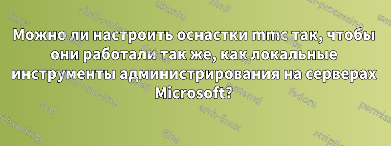 Можно ли настроить оснастки mmc так, чтобы они работали так же, как локальные инструменты администрирования на серверах Microsoft?