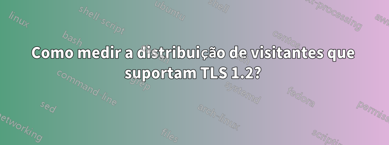 Como medir a distribuição de visitantes que suportam TLS 1.2?