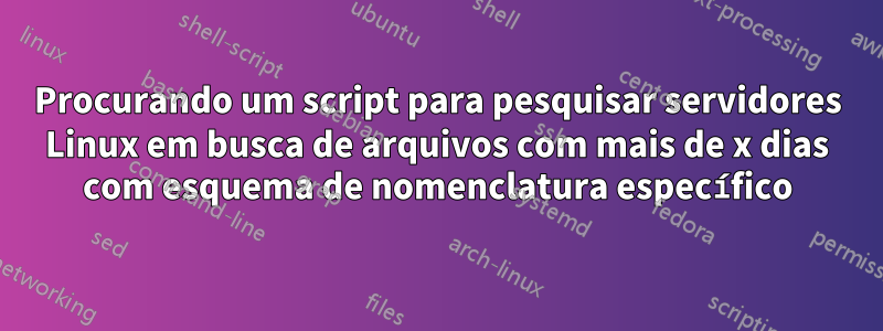 Procurando um script para pesquisar servidores Linux em busca de arquivos com mais de x dias com esquema de nomenclatura específico