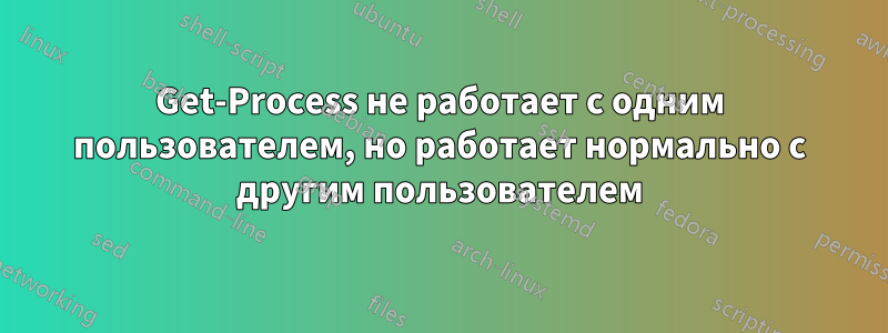 Get-Process не работает с одним пользователем, но работает нормально с другим пользователем