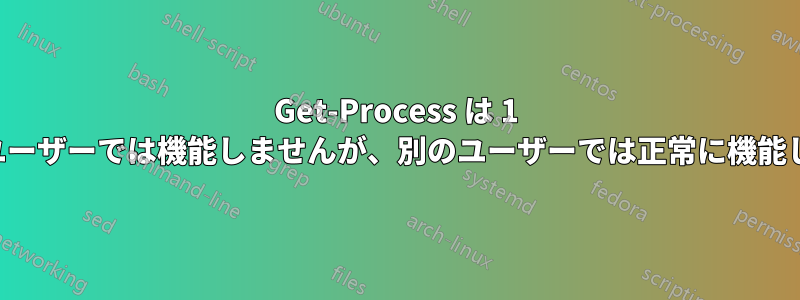 Get-Process は 1 人のユーザーでは機能しませんが、別のユーザーでは正常に機能します