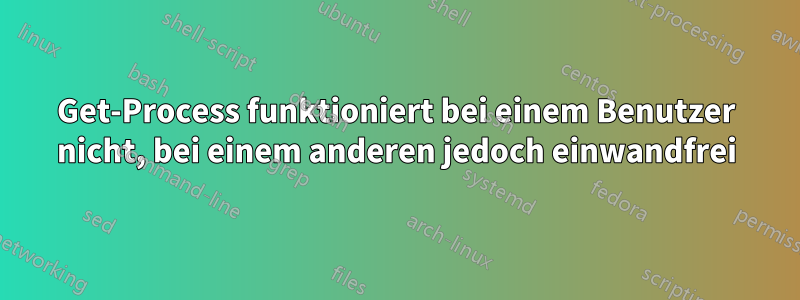 Get-Process funktioniert bei einem Benutzer nicht, bei einem anderen jedoch einwandfrei