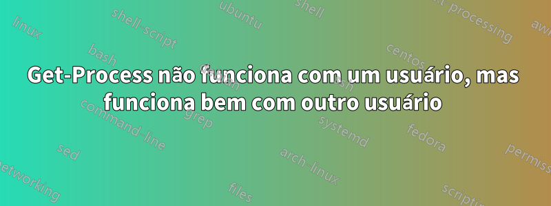 Get-Process não funciona com um usuário, mas funciona bem com outro usuário