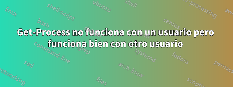 Get-Process no funciona con un usuario pero funciona bien con otro usuario