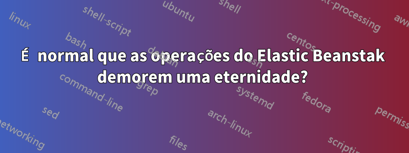 É normal que as operações do Elastic Beanstak demorem uma eternidade?