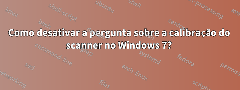 Como desativar a pergunta sobre a calibração do scanner no Windows 7?