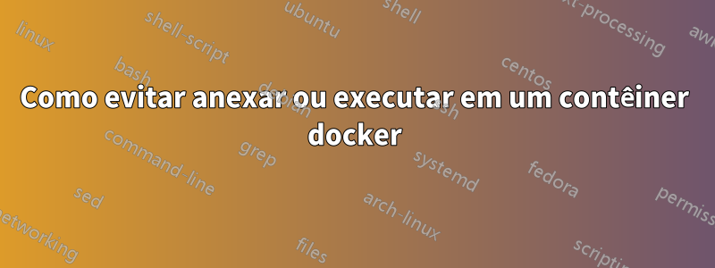 Como evitar anexar ou executar em um contêiner docker