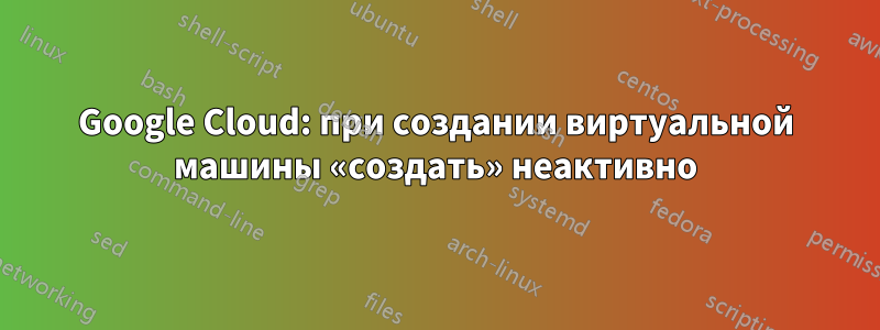 Google Cloud: при создании виртуальной машины «создать» неактивно