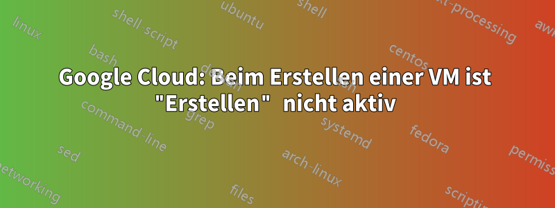 Google Cloud: Beim Erstellen einer VM ist "Erstellen" nicht aktiv